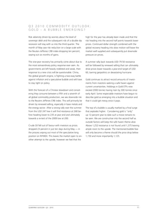 Q 3 2 0 1 0 C ommodit y O ut l oo k :
G o l d - A B ubb l e E merging ?

Risk adversity driven by worries about the level of          high for the year has already been made and that the
sovereign debt and the subsequent risk of a double dip       risk heading into the second half points towards lower
recession will stay with us into the third quarter. The      prices. Continued dollar strength combined with the
month of May saw risk reduction on a large scale with        global recovery heading into slow motion will leave the
the Reuters Jefferies CRB index dropping ten percent,        market well supplied and subsequently put downside
wiping out six months of gains.                              pressure on prices.


The one-year recovery has primarily come about due to        A summer rally back towards USD 79.50 resistance
the most extraordinary policy response ever seen. As         will be followed by renewed selling that can ultimately
governments are left heavily indebted and weak, their        drive prices lower towards a year-end target of USD
response to a new crisis will be questionable. China,        60, barring geopolitics or devastating hurricane.
the global growth engine, is fighting a two-way battle
against inflation and a speculative bubble and will have     Gold continues to attract record amounts of invest-
to stay tight on policy.                                     ments from investors seeking a safe haven against
                                                             current uncertainties. Holdings in Gold ETFs now
With the forecast of a Chinese slowdown and consid-          exceed 2000 tonnes having risen by 300 tonnes since
ering they consume between a fifth and a seventh of          early April. Some respectable investors have begun to
all global commodity production, we see downside risk        describe gold as emerging into a bubble situation and
to the Reuters Jefferies CRB index. This will primarily be   that it could get messy once it pops.
driven by renewed selling, especially in base metals and
the energy sector. After a strong rally over the summer      The top of a bubble is usually marked by a final surge
from the USD 247 low it will find resistance at 268 be-      that explodes higher. Considering gold is “only”
fore heading lower to 235 at year end and ultimately         up 12 percent year to date such a move remains to
towards a re-test of the 2009 low at 200.                    be seen. We are constructive into the second half as
                                                             outside factors will keep the safe haven theme alive.
Crude Oil fell out of favour with investors as prices        Above 1,252 resistance is not found until 1,375 leaving
dropped 23 percent in just ten days during May — in          ample room to the upside. The mentioned bubble fear
the process wiping out most of the speculative long          will only become a theme should the price drop below
position on NYMEX. This leaves the market open to an-        1,150 and more importantly 1,125.
other attempt to the upside, however we feel that the




Quarterly Outlook q3 – 2010
                  •                                                                                                  11

 