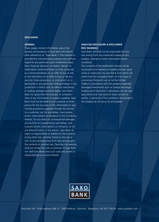 DISCLAIMER


   General                                                 Analysis Disclosure  Disclaimer
   These pages contain information about the               Risk warning
   services and products of Saxo Bank A/S (herein-         Saxo Bank A/S shall not be responsible for any
   after referred to as “Saxo Bank”). The material is      loss arising from any investment based on any
   provided for informational purposes only without        analysis, forecast or other information herein
   regard to any particular user’s investment objec-       contained.
   tives, financial situation, or means. Hence, no         The contents of this publication should not be
   information contained herein is to be construed         construed as an express or implied promise, guar-
   as a recommendation; or an offer to buy or sell;        antee or implication by Saxo Bank that clients will
   or the solicitation of an offer to buy or sell any      profit from the strategies herein or that losses in
   security, financial product, or instrument; or to       connection therewith can or will be limited.
   participate in any particular trading strategy in any   Trades in accordance with the analysis, especially
   jurisdiction in which such an offer or solicitation,    leveraged investments such as foreign exchange
   or trading strategy would be illegal. Saxo Bank         trading and investment in derivatives, can be very
   does not guarantee the accuracy or complete-            speculative and may result in losses as well as
   ness of any information or analysis supplied. Saxo      profits, in particular if the conditions mentioned in
   Bank shall not be liable to any customer or third       the analysis do not occur as anticipated.
   person for the accuracy of the information or any
   market quotations supplied through this service
   to a customer, nor for any delays, inaccuracies,
   errors, interruptions or omissions in the furnishing
   thereof, for any direct or consequential damages
   arising from or occasioned by said delays, inac-
   curacies, errors, interruptions or omissions, or for
   any discontinuance of the service. Saxo Bank ac-
   cepts no responsibility or liability for the contents
   of any other site, whether linked to this site or
   not, or any consequences from your acting upon
   the contents of another site. Opening this website
   shall not render the user a customer of Saxo Bank
   nor shall Saxo Bank owe such users any duties or
   responsibilities as a result thereof.




Saxo Bank A/S · Philip Heymans Allé 15 · 2900 Hellerup · Denmark · Telephone: +45 39 77 40 00 · www.saxobank.com
 