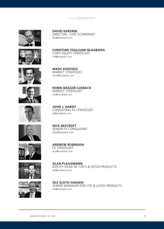 –  Quarterly Outlook Q3-2010  –




                        DAVID KARSBØL
                        DIRECTOR, CHIEF ECONOMIST
                        dka@saxobank.com




                        CHRISTIAN TEGLLUND BLAABJERG
                        CHIEF EQUITY STRATEGIST
                        ctb@saxobank.com




                        MADS KOEFOED
                        MARKET STRATEGIST
                        mkof@saxobank.com




                        ROBIN BAGGER-SJOBACK
                        MARKET STRATEGIST
                        rsjo@saxobank.com




                        JOHN J. HARDY
                        CONSULTING FX STRATEGIST
                        jjh@saxobank.com




                        NICK BEECROFT
                        SENIOR FX CONSULTANT
                        xnbe@saxobank.com




                        ANDREW ROBINSON
                        FX STRATEGIST
                        awr@saxobank.com




                        ALAN PLAUGMANN
                        DEPUTY HEAD OF CFD’S  LISTED PRODUCTS
                        apl@saxobank.com




                        OLE SLOTH HANSEN
                        SENIOR MANAGER FOR CFD  LISTED PRODUCTS
                        olh@saxobank.com




Quarterly Outlook q3 – 2010
                  •                                                   3

 