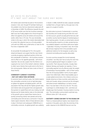 Q3 2010 FX OUTLOOK:
IT’S NOT JUST ABOUT THE EURO ANY MORE

All markets were extremely focused on the EuroZone          in doubt in 2008, AUDUSD (to take a popular example)
situation in Q2, even though FX had been looking at         tumbled from a 25-year high to a five year low in the
this problem since the Euro downtrend really took off       space of a couple of months.
in December of 2009. The difference towards the end
of Q2 versus earlier was that the EuroZone sovereign        But what about economic fundamentals in countries
debt issue was finally judged to be critical enough to      like Australia and Canada during and after the crisis?
affect risk appetite across all markets and around the      On that account, growth actually performed very well
world, rather than in FX only. This was remarkably          as neither country had the degree of overleveraging in
similar to the way in which the market obstinately tried    their banking system. As well, as central banks around
to contain the subprime issue as a US-only problem          the world quickly moved to cut rates, private borrow-
until well into 2008, even as Bernanke cut rates for the    ing suddenly stepped in and drove asset prices higher
first time in September 2007.                               – especially in housing. In Australia’s case, the incred-
                                                            ible stimulus response from China provided a quick
As we ponder the landscape for FX in the quarter            additional medicine for the hangover as well as key
ahead and beyond, we suspect that the main theme            industrial commodity prices quickly rebounded.
currently occupying a significant portion of the mar-
ket’s bandwidth of attention – the EuroZone situation       So some countries escaped the turmoil relatively
and its effect on risk appetite generally – will remain     unscathed – but they won’t be so lucky this next time
important. But we also suspect that this theme is oc-       around as global growth begins to weaken in com-
cupying far too much of the market’s attention relative     ing months. That’s because Australia, Canada, New
to other macro themes that could come to the fore in        Zealand, Norway and Sweden (an exporter, if not a
the coming quarter. Below we have a look at three of        commodity exporter) are all suffering under the weight
these themes.                                               of tremendous housing bubbles – each of them worse
                                                            than the US housing bubble in terms of price appre-
Commodity currency countries                                ciation from 2002 levels. When these bubbles pop in
– not just about risk anymore                               a weak global environment, this is likely to serve as a
In economic boom and bust cycles, the market expects        double whammy to these countries, particularly Aus-
the commodity currencies to act as high beta plays          tralia and Canada, whose currencies are the strongest,
on global risk appetite and global growth, with the         and where private indebtedness is as bad or worse
assumption that they will see the highest growth rates      than it has ever been in the US or the UK. This story
and interest rates during good times and appreciate         could begin to unfold already in Q3 – and there are
the quickest on capital flows and carry trading, but will   already signs that Australia’s housing market is turning
likewise see the fastest decline rates on the downside      over. The commodity currency levels could look very
of the growth cycle as capital flows reverse due to         different when 2011 rolls around.
quickly contracting interest rate spreads and as key
commodity prices fall and see a contraction in key do-      Austerity: saving our way to the double dip
mestic export industries. Most of these elements were       There is a massive political impetus now toward more
in play in the boom and subsequent 2008-09 bust in          austerity in the public sector after the enormity of the
commodity currencies. As global growth was suddenly         public response to the 2008-09 financial crisis has




8                                                                                         Quarterly Outlook q3 – 2010
                                                                                                              •
 