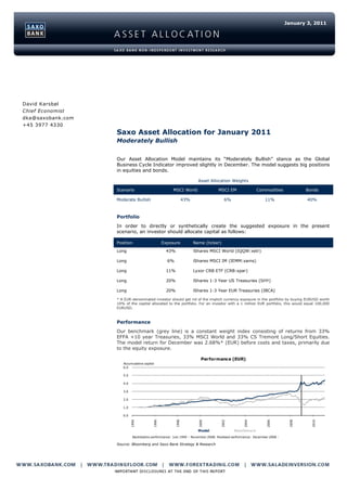 January 3, 2011




David Karsbøl
Chief Economist
dka@saxobank.com
+45 3977 4330
                   Saxo Asset Allocation for January 2011
                   Moderately Bullish


                   Our Asset Allocation Model maintains its “Moderately Bullish” stance as the Global
                   Business Cycle Indicator improved slightly in December. The model suggests big positions
                   in equities and bonds.

                                                                      Asset Allocation Weights

                   Scenario                          MSCI World                  MSCI EM                Commodities              Bonds

                   Moderate Bullish                           43%                     6%                     11%                 40%



                   Portfolio
                   In order to directly or synthetically create the suggested exposure in the present
                   scenario, an investor should allocate capital as follows:

                   Position                     Exposure            Name (ticker)

                   Long                          43%                iShares MSCI World (IQQW:xetr)

                   Long                           6%                iShares MSCI IM (IEMM:xams)

                   Long                          11%                Lyxor CRB ETF (CRB:xpar)

                   Long                          20%                iShares 1-3 Year US Treasuries (SHY)

                   Long                          20%                iShares 1-3 Year EUR Treasuries (IBCA)

                   * A EUR-denominated investor should get rid of the implicit currency exposure in the portfolio by buying EURUSD worth
                   10% of the capital allocated to the portfolio. For an investor with a 1 million EUR portfolio, this would equal 100,000
                   EURUSD.



                   Performance
                   Our benchmark (grey line) is a constant weight index consisting of returns from 33%
                   EFFA +10 year Treasuries, 33% MSCI World and 33% CS Tremont Long/Short Equities.
                   The model return for December was 2.68%* (EUR) before costs and taxes, primarily due
                   to the equity exposure.

                                                                        Performance (EUR)
                      Accumulative capital
                      6.0

                      5.0

                      4.0

                      3.0

                      2.0

                      1.0

                      0.0
                            1994




                                                                                                              2006




                                                                                                                          2008




                                                                                                                                   2010
                                         1996




                                                       1998




                                                                      2000




                                                                                   2002




                                                                                                2004




                                                                      Model                Benchmark
                             Backtesting performance: July 1994 - November 2008. Realised performance: December 2008 -

                   Source: Bloomberg and Saxo Bank Strategy & Research
 