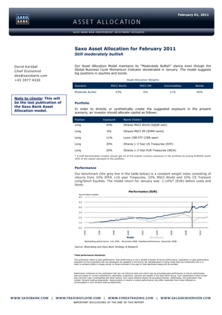 February 01, 2011




                             Saxo Asset Allocation for February 2011
                             Still moderately bullish


David Karsbøl                Our Asset Allocation Model maintains its “Moderately Bullish” stance even though the
                             Global Business Cycle Momentum Indicator decelerated in January. The model suggests
Chief Economist
                             big positions in equities and bonds.
dka@saxobank.com
+45 3977 4330                                                                        Asset Allocation Weights

                             Scenario                               MSCI World                     MSCI EM                   Commodities                       Bonds

                             Moderate Bullish                                43%                        6%                         11%                          40%

Note to clients: This will
be the last publication of   Portfolio
the Saxo Bank Asset
                             In order to directly or synthetically create the suggested exposure in the present
Allocation model.
                             scenario, an investor should allocate capital as follows:

                             Position                        Exposure              Name (ticker)

                             Long                              43%                 iShares MSCI World (IQQW:xetr)

                             Long                               6%                 iShares MSCI IM (IEMM:xams)

                             Long                              11%                 Lyxor CRB ETF (CRB:xpar)

                             Long                              20%                 iShares 1-3 Year US Treasuries (SHY)

                             Long                              20%                 iShares 1-3 Year EUR Treasuries (IBCA)

                             * A EUR-denominated investor should get rid of the implicit currency exposure in the portfolio by buying EURUSD worth
                             20% of the capital allocated to the portfolio.



                             Performance
                             Our benchmark (the grey line in the table below) is a constant weight index consisting of
                             returns from 33% EFFA +10 year Treasuries, 33% MSCI World and 33% CS Tremont
                             Long/Short Equities. The model return for January was -1.14%* (EUR) before costs and
                             taxes.

                                                                                       Performance (EUR)
                                 Accumulative capital
                                 6.0

                                 5.0

                                 4.0

                                 3.0

                                 2.0

                                 1.0

                                 0.0
                                       1994




                                                      1996




                                                                      1998




                                                                                     2000




                                                                                                     2002




                                                                                                                    2004




                                                                                                                                   2006




                                                                                                                                                   2008




                                                                                                                                                                  2010




                                                                                     Model                    Benchmark
                                        Backtesting performance: July 1994 - November 2008. Realised performance: December 2008 -

                             Source: Bloomberg and Saxo Bank Strategy & Research


                             *Past performance disclaimer

                             This publication refers to past performance. Past performance is not a reliable indicator of future performance. Indications of past performance
                             displayed on this publication will not necessarily be repeated in the future. No representation is being made that any investment will or is
                             likely to achieve profits or losses similar to those achieved in the past or that significant losses will be avoided.



                             Statements contained on this publication that are not historical facts and which may be simulated past performance or future performance
                             data are based on current expectations, estimates, projections, opinions and beliefs of the Saxo Bank Group. Such statements involve known
                             and unknown risks, uncertainties and other factors, and undue reliance should not be placed thereon. Additionally, this publication may
                             contain 'forward-looking statements'. Actual events or results or actual performance may differ materially from those reflected or
                             contemplated in such forward-looking statements.
 