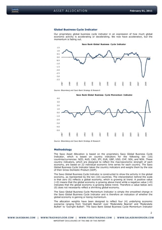 February 01, 2011




Global Business Cycle Indicator
Our proprietary global business cycle indicator in an expression of how much global
economic activity is accelerating or decelerating. We now have acceleration, but the
momentum is fading out.

                               Saxo Bank Global Business Cycle Indicator
   1.5
   1.0
   0.5
   0.0
  -0.5
  -1.0
  -1.5
  -2.0
  -2.5
  -3.0
  -3.5
         1987



                1989




                                                 1997



                                                        1999




                                                                                    2007



                                                                                           2009
                        1991



                                1993



                                         1995




                                                               2001



                                                                      2003



                                                                             2005
Source: Bloomberg and Saxo Bank Strategy & Research

                        Saxo Bank Global Business Cycle Momentum Indicator
   4.0

   3.0

   2.0

   1.0

   0.0

  -1.0

  -2.0

  -3.0

  -4.0

  -5.0
                1989



                        1991




                                                        1999



                                                               2001



                                                                      2003
         1987




                                1993



                                         1995



                                                 1997




                                                                             2005



                                                                                    2007



                                                                                           2009
Source: Bloomberg and Saxo Bank Strategy & Research




Methodology
The Saxo Asset Allocation is based on the proprietary Saxo Global Business Cycle
Indicator, which is based on country indicators for the following ten (10)
countries/currencies: NZD, AUD, CAD, JPY, EUR, GBP, USD, CHF, SEK, and NOK. These
country indicators, which are designed to reflect the macroeconomic strength of each
economy, are based on 22 individual economic time series for each country. The Saxo
Global Business Cycle Indicator takes the country indicators and weighs them by the size
of their Gross Domestic Product (GDP).
The Saxo Global Business Cycle Indicator is constructed to show the activity in the global
economy, as represented by the ten (10) countries. The interpretation behind the scale
is that zero (0) reflects a global economy, which is growing at trend. A positive value
(>0) means that the global economy is growing above trend while a negative value (<0)
indicates that the global economy is growing below trend. Therefore a value below zero
(0) does not necessarily reflect a shrinking global economy.
The Saxo Global Business Cycle Momentum Indicator is simply the smoothed change in
the Saxo Global Business Cycle Indicator and is therefore an indication of whether the
global economy is gaining or losing momentum.
The allocation weights have been designed to reflect four (4) underlying economic
scenarios ranging from „Outright Bearish‟ over „Moderately Bearish‟ and „Moderately
Bullish‟ to „Outright Bullish‟. The Saxo Bank Global Business Cycle Momentum Indicator

                                                                                                  2
 