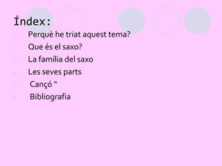 Índex:
1.   Perquè he triat aquest tema?
2.   Que és el saxo?
3.   La família del saxo
4.   Les seves parts
5.   Cançó “
6.   Bibliografia
 