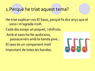 1.Perquè he triat aquest tema?
He triat explicar-vos El Saxo, perquè fa dos anys que el
   sono i m’agrada molt.
Cada dia assajo un poquet, i disfruto.
 Amb el saxo he fet audicions,
   passacarrers amb la banda jove…
El saxo és un component molt
Important de totes les bandes.
 