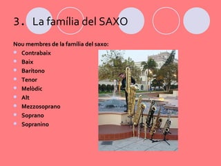 3. La família del SAXO
Nou membres de la família del saxo:
 Contrabaix
 Baix
 Barítono
 Tenor
 Melòdic
 Alt
 Mezzosoprano
 Soprano
 Sopranino
 