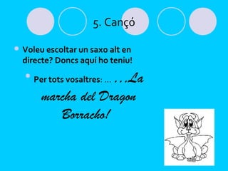 5. Cançó

 Voleu escoltar un saxo alt en
  directe? Doncs aquí ho teniu!
  
                     …La
      Per tots vosaltres: …

        marcha del Dragon
           Borracho!
 
