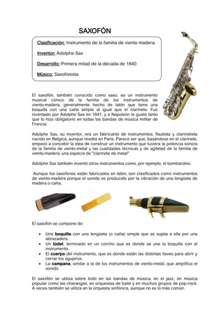 SAXOFÓN
  Clasificación: Instrumento de la familia de viento madera.

  Inventor: Adolphe Sax

  Desarrollo: Primera mitad de la década de 1840

  Músico: Saxofonista



El saxofón, también conocido como saxo, es un instrumento
musical cónico de la familia de los instrumentos de
viento-madera, generalmente hecho de latón que tiene una
boquilla con una caña simple al igual que el clarinete. Fue
inventado por Adolphe Sax en 1841, y a Napoleón le gustó tanto
que lo hizo obligatorio en todas las bandas de música militar de
Francia.

Adolphe Sax, su inventor, era un fabricante de instrumentos, flautista y clarinetista
nacido en Bélgica, aunque residía en París. Parece ser que, basándose en el clarinete,
empezó a concebir la idea de construir un instrumento que tuviera la potencia sonora
de la familia de viento-metal y las cualidades técnicas y de agilidad de la familia de
viento-madera; una especie de "clarinete de metal".

Adolphe Sax también inventó otros instrumentos como, por ejemplo, el bombardino.

Aunque los saxofones están fabricados en latón, son clasificados como instrumentos
de viento-madera porque el sonido es producido por la vibración de una lengüeta de
madera o caña.




El saxofón se compone de:

      Una boquilla con una lengüeta (o caña) simple que se sujeta a ella por una
       abrazadera.
      Un túdel, terminado en un corcho que es donde se une la boquilla con el
       instrumento.
      El cuerpo del instrumento, que es donde están las distintas llaves para abrir y
       cerrar los agujeros.
      La campana, similar a la de los instrumentos de viento-metal, que amplifica el
       sonido.

El saxofón se utiliza sobre todo en las bandas de música, en el jazz, en música
popular como las charangas, en orquestas de baile y en muchos grupos de pop-rock.
A veces también se utiliza en la orquesta sinfónica, aunque no es lo más común.
 