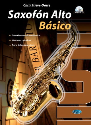 ML3442
ISBN: 978-84-387-1159-0
www.carisch.com
SaxofónAltoBásico
9 7 8 8 4 3 8 7 1 1 5 9 0
	 	         Chris Stieve-Dawe
Saxofón Alto
	 	 	 	 	 	 Básico
>> Curso elemental de saxofón alto.
>> Canciones y ejercicios
>> Teoría de la música y tests.
Saxofón Alto Básico
Si aprendes a tocar el saxo, el instrumento se
convertirá en una gran fuente de alegría en
el futuro. A medida que vayas avanzando y
mejorando como instrumentista seguramente
entrarás a formar parte de grupos de música
de los diferentes estilos que se pueden tocar
con el saxo.
Este libro se limita al saxofón alto, pero una
vez que domines uno de los instrumentos de
la familia podrás pasar a los demás gracias
a que comparten la misma digitación y la
misma técnica.
Una guía completa para todo aquel que
comienza a tocar el saxo. Contiene teoría de
la música, ejercicios y test. Incluye CD.
 