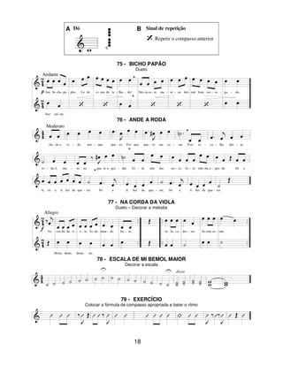18
A Dó B Sinal de repetição
Repetir o compasso anterior
75 - BICHO PAPÃO
Dueto
76 - ANDE A RODA
77 - NA CORDA DA VIOLA
Dueto – Decorar a melodia
78 - ESCALA DE MI BEMOL MAIOR
Decorar a escala
79 - EXERCÍCIO
Colocar a fórmula de compasso apropriada e bater o ritmo
 