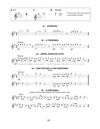 22
A Lá Si B Stacatto
Tocar a nota mais curta do que
a sua duração normal.
91 - EXERCÍCIO
92 - O TRENZINHO
93 - SERRA, SERRA DO VOVÔ
94 - DOIS POR DEZ ou PÃO QUENTINHO
Dueto
95 - O CORCUNDA
Colocar as barras de compasso, dar nome às notas e tocar
 