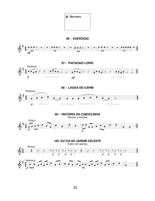 23
A Descanso
96 - EXERCÍCIO
97 - PAPAGAIO LOIRO
98 - LAGOA DO CAPIM
99 - HISTÓRIA DA CABOCLINHA
Decorar a melodia
100 -EU FUI AO JARDIM CELESTE
Dueto com palmas
 