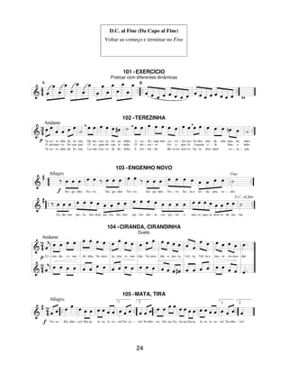 24
D.C. al Fine (Da Capo al Fine)
Voltar ao começo e terminar no Fine
101 -EXERCÍCIO
Praticar com diferentes dinâmicas
102 -TEREZINHA
103 -ENGENHO NOVO
104 -CIRANDA, CIRANDINHA
Dueto
105 -MATA, TIRA
 