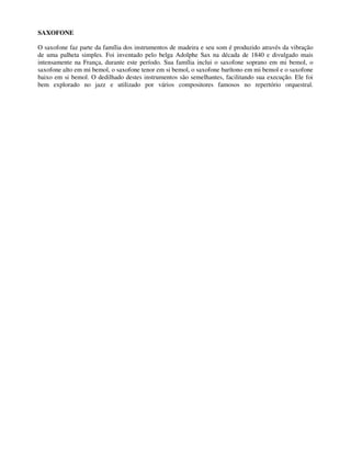 SAXOFONE
O saxofone faz parte da família dos instrumentos de madeira e seu som é produzido através da vibração
de uma palheta simples. Foi inventado pelo belga Adolphe Sax na década de 1840 e divulgado mais
intensamente na França, durante este período. Sua família inclui o saxofone soprano em mi bemol, o
saxofone alto em mi bemol, o saxofone tenor em si bemol, o saxofone barítono em mi bemol e o saxofone
baixo em si bemol. O dedilhado destes instrumentos são semelhantes, facilitando sua execução. Ele foi
bem explorado no jazz e utilizado por vários compositores famosos no repertório orquestral.
 