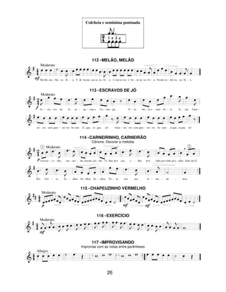 26
Colcheia e semínima pontuada
112 -MELÃO, MELÃO
113 -ESCRAVOS DE JÓ
114 -CARNEIRINHO, CARNEIRÃO
Cânone, Decorar a melodia
115 -CHAPEUZINHO VERMELHO
116 -EXERCÍCIO
117 -IMPROVISANDO
Improvise com as notas entre parênteses
 