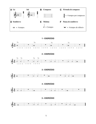 1
A Lá Sol B Compasso C Fórmula de compasso
= 4 tempos por compassos
D Semibreve E Mínima F Pausa de semibreve
= 4 tempos = 2 tempos = 4 tempos de silêncio
1 - EXERCÍCIO
2 - EXERCÍCIO
3 - EXERCÍCIO
4 - EXERCÍCIO
5 - EXERCÍCIO
 