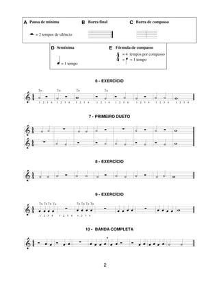 2
A Pausa de mínima B Barra final C Barra de compasso
= 2 tempos de silêncio
D Semínima E Fórmula de compasso
= 1 tempo
= 4 tempos por compasso
= = 1 tempo
6 - EXERCÍCIO
7 - PRIMEIRO DUETO
8 - EXERCÍCIO
9 - EXERCÍCIO
10 - BANDA COMPLETA
 