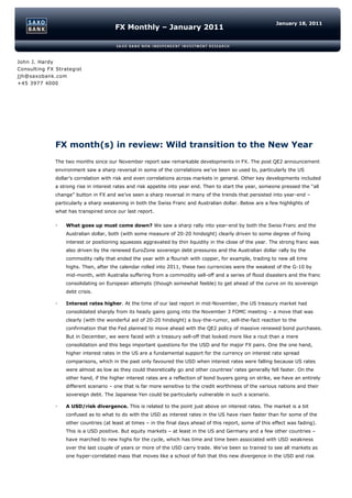 January 18, 2011
                                       FX Monthly – January 2011



John J. Hardy
Consulting FX Strategist
jjh@saxobank.com
+45 3977 4000




              FX month(s) in review: Wild transition to the New Year
              The two months since our November report saw remarkable developments in FX. The post QE2 announcement
              environment saw a sharp reversal in some of the correlations we’ve been so used to, particularly the US
              dollar’s correlation with risk and even correlations across markets in general. Other key developments included
              a strong rise in interest rates and risk appetite into year end. Then to start the year, someone pressed the “all
              change” button in FX and we’ve seen a sharp reversal in many of the trends that persisted into year-end –
              particularly a sharp weakening in both the Swiss Franc and Australian dollar. Below are a few highlights of
              what has transpired since our last report.

                 What goes up must come down? We saw a sharp rally into year-end by both the Swiss Franc and the
                  Australian dollar, both (with some measure of 20-20 hindsight) clearly driven to some degree of fixing
                  interest or positioning squeezes aggravated by thin liquidity in the close of the year. The strong franc was
                  also driven by the renewed EuroZone sovereign debt pressures and the Australian dollar rally by the
                  commodity rally that ended the year with a flourish with copper, for example, trading to new all time
                  highs. Then, after the calendar rolled into 2011, these two currencies were the weakest of the G-10 by
                  mid-month, with Australia suffering from a commodity sell-off and a series of flood disasters and the franc
                  consolidating on European attempts (though somewhat feeble) to get ahead of the curve on its sovereign
                  debt crisis.

                 Interest rates higher. At the time of our last report in mid-November, the US treasury market had
                  consolidated sharply from its heady gains going into the November 3 FOMC meeting – a move that was
                  clearly (with the wonderful aid of 20-20 hindsight) a buy-the-rumor, sell-the-fact reaction to the
                  confirmation that the Fed planned to move ahead with the QE2 policy of massive renewed bond purchases.
                  But in December, we were faced with a treasury sell-off that looked more like a rout than a mere
                  consolidation and this begs important questions for the USD and for major FX pairs. One the one hand,
                  higher interest rates in the US are a fundamental support for the currency on interest rate spread
                  comparisons, which in the past only favoured the USD when interest rates were falling because US rates
                  were almost as low as they could theoretically go and other countries’ rates generally fell faster. On the
                  other hand, if the higher interest rates are a reflection of bond buyers going on strike, we have an entirely
                  different scenario – one that is far more sensitive to the credit worthiness of the various nations and their
                  sovereign debt. The Japanese Yen could be particularly vulnerable in such a scenario.

                 A USD/risk divergence. This is related to the point just above on interest rates. The market is a bit
                  confused as to what to do with the USD as interest rates in the US have risen faster than for some of the
                  other countries (at least at times – in the final days ahead of this report, some of this effect was fading).
                  This is a USD positive. But equity markets – at least in the US and Germany and a few other countries –
                  have marched to new highs for the cycle, which has time and time been associated with USD weakness
                  over the last couple of years or more of the USD carry trade. We’ve been so trained to see all markets as
                  one hyper-correlated mass that moves like a school of fish that this new divergence in the USD and risk
 
