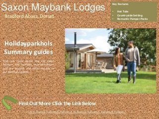 Saxon Maybank Lodges
Bradford Abass, Dorset
Key Features
• Hot Tubs
• Countryside Setting
• Romantic Pamper Packs
http://www.holidayparkhol.co.uk/property/saxon-maybank-lodges/
Holidayparkhols
Summary guides
Find out more about the log cabin
location, the facilities, accommodation
and see pictures and video reviews in
our summary guides.
Find Out More Click the Link Below
 