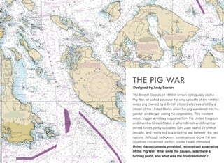 The Border Dispute of 1859 is known colloquially as the
Pig War, so called because the only casualty of the conﬂict
was a pig (owned by a British citizen) who was shot by a
citizen of the United States when the pig wandered into his
garden and began eating his vegetables. This incident
would trigger a military response from the United Kingdom
and then the United States in which British and American
armed forces jointly occupied San Juan Island for over a
decade, and nearly led to a shooting war between the two
nations. Although belligerent forces almost drove the two
countries into armed conﬂict, cooler heads prevailed.
Using the documents provided, reconstruct a narrative
of the Pig War. What were the causes, was there a
turning point, and what was the ﬁnal resolution?
THE PIG WAR
Designed by Andy Saxton
 