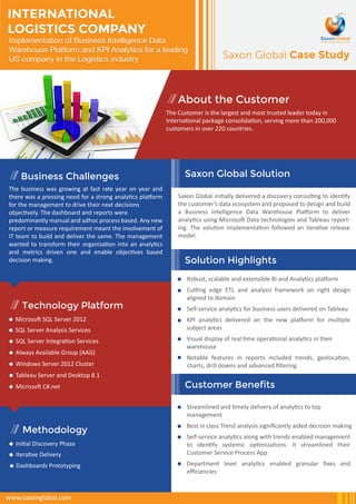 Saxon Global Case Study 
Implementation of Business Intelligence Data 
Warehouse Platform and KPI Analytics for a leading 
US company in the Logistics industry 
About the Customer 
The Customer is the largest and most trusted leader today in 
International package consolidation, serving more than 200,000 
customers in over 220 countries. 
Saxon Global Solution 
Robust, scalable and extensible BI and Analytics platform 
Cutting edge ETL and analysis framework on right design 
aligned to domain 
Self-service analytics for business users delivered on Tableau 
KPI analytics delivered on the new platform for multiple 
subject areas 
Visual display of real time operational analytics in their 
warehouse 
Notable features in reports included trends, geolocation, 
charts, drill downs and advanced filtering 
Business Challenges 
Solution Highlights 
INTERNATIONAL 
LOGISTICS COMPANY 
Customer Benefits 
SQL Server Integration Services 
Always Available Group (AAG) 
Windows Server 2012 Cluster 
Tableau Server and Desktop 8.1 
Microsoft C#.net 
Iterative Delivery 
www.saxonglobal.com 
Streamlined and timely delivery of analytics to top 
management 
Best in class Trend analysis significantly aided decision making 
Self-service analytics along with trends enabled management 
to identify systemic optimizations. It streamlined their 
Customer Service Process App 
Department level analytics enabled granular fixes and 
efficiencies 
The business was growing at fast rate year on year and 
there was a pressing need for a strong analytics platform 
for the management to drive their next decisions 
objectively. The dashboard and reports were 
predominantly manual and adhoc process based. Any new 
report or measure requirement meant the involvement of 
IT team to build and deliver the same. The management 
wanted to transform their organization into an analytics 
and metrics driven one and enable objectives based 
decision making. 
Saxon Global initially delivered a discovery consulting to identify 
the customer’s data ecosystem and proposed to design and build 
a Business Intelligence Data Warehouse Platform to deliver 
analytics using Microsoft Data technologies and Tableau report-ing. 
The solution implementation followed an iterative release 
model. 
Technology Platform 
Microsoft SQL Server 2012 
SQL Server Analysis Services 
Methodology 
Initial Discovery Phase 
Dashboards Prototyping 
