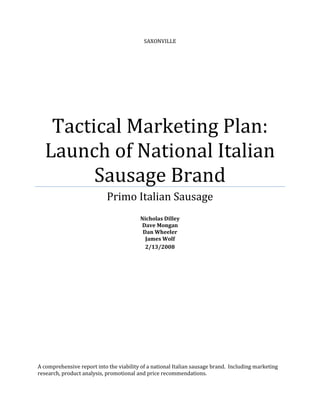 SAXONVILLE




   Tactical Marketing Plan:
  Launch of National Italian
        Sausage Brand
                            Primo Italian Sausage
                                         Nicholas Dilley
                                         Dave Mongan
                                          Dan Wheeler
                                           James Wolf
                                           2/13/2008




A comprehensive report into the viability of a national Italian sausage brand. Including marketing
research, product analysis, promotional and price recommendations.
 