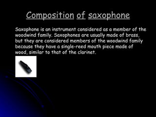 Composition   of   saxophone Saxophone is an instrument considered as a member of the woodwind family. Saxophones are usually made of brass, but they are considered members of the woodwind family because they have a single-reed mouth piece made of wood, similar to that of the clarinet. 