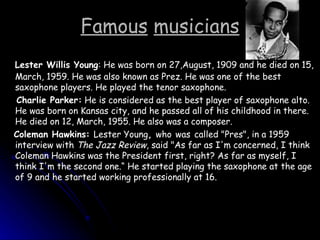 Famous   musicians Lester Willis Young : He was born on 27,August, 1909 and he died on 15, March, 1959. He was also known as Prez. He was one of the best saxophone players. He played the tenor saxophone. Charlie Parker:  He is considered as the best player of saxophone alto. He was born on Kansas city, and he passed all of his childhood in there. He died on 12, March, 1955. He also was a composer. Coleman Hawkins:  Lester Young ,  who   was   called "Pres", in a 1959 interview with  The Jazz Review , said "As far as I'm concerned, I think Coleman Hawkins was the President first, right? As far as myself, I think I'm the second one.“ He started playing the saxophone at the age of 9 and he started working professionally at 16. 