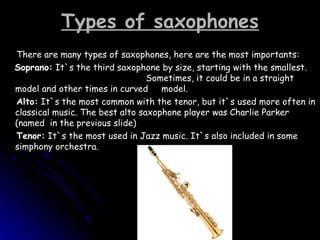Types of saxophones There are many types of saxophones, here are the most importants: Soprano:  It`s the third saxophone by size, starting with the smallest.  Sometimes, it could be in a straight model and other times in curved  model.  Alto:  It`s the most common with the tenor, but it`s used more often in classical music. The best alto saxophone player was Charlie Parker (named  in the previous slide) Tenor:  It`s the most used in Jazz music. It`s also included in some simphony orchestra.  