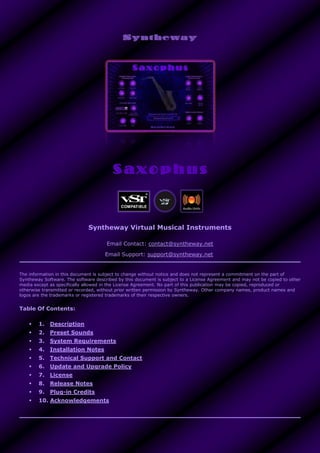 Syntheway Virtual Musical Instruments
Email Contact: contact@syntheway.net
Email Support: support@syntheway.net
The information in this document is subject to change without notice and does not represent a commitment on the part of
Syntheway Software. The software described by this document is subject to a License Agreement and may not be copied to other
media except as specifically allowed in the License Agreement. No part of this publication may be copied, reproduced or
otherwise transmitted or recorded, without prior written permission by Syntheway. Other company names, product names and
logos are the trademarks or registered trademarks of their respective owners.
Table Of Contents:
 1. Description
 2. Preset Sounds
 3. System Requirements
 4. Installation Notes
 5. Technical Support and Contact
 6. Update and Upgrade Policy
 7. License
 8. Release Notes
 9. Plug-in Credits
 10. Acknowledgements
 