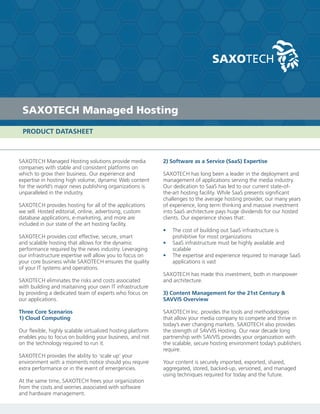 SAXOTECH Managed Hosting
 PRODUCT DATASHEET



SAXOTECH Managed Hosting solutions provide media             2) Software as a Service (SaaS) Expertise
companies with stable and consistent platforms on
which to grow their business. Our experience and             SAXOTECH has long been a leader in the deployment and
expertise in hosting high volume, dynamic Web content        management of applications serving the media industry.
for the world’s major news publishing organizations is       Our dedication to SaaS has led to our current state-of-
unparalleled in the industry.                                the-art hosting facility. While SaaS presents significant
                                                             challenges to the average hosting provider, our many years
SAXOTECH provides hosting for all of the applications        of experience, long term thinking and massive investment
we sell. Hosted editorial, online, advertising, custom       into SaaS architecture pays huge dividends for our hosted
database applications, e-marketing, and more are             clients. Our experience shows that:
included in our state of the art hosting facility.
                                                             •   The cost of building out SaaS infrastructure is
SAXOTECH provides cost effective, secure, smart                  prohibitive for most organizations
and scalable hosting that allows for the dynamic             •   SaaS infrastructure must be highly available and
performance required by the news industry. Leveraging            scalable
our infrastructure expertise will allow you to focus on      •   The expertise and experience required to manage SaaS
your core business while SAXOTECH ensures the quality            applications is vast
of your IT systems and operations.
                                                             SAXOTECH has made this investment, both in manpower
SAXOTECH eliminates the risks and costs associated           and architecture.
with building and maitaining your own IT infrastructure
by providing a dedicated team of experts who focus on        3) Content Management for the 21st Century &
our applications.                                            SAVVIS Overview

Three Core Scenarios                                         SAXOTECH Inc. provides the tools and methodologies
1) Cloud Computing                                           that allow your media company to compete and thrive in
                                                             today’s ever changing markets. SAXOTECH also provides
Our flexible, highly scalable virtualized hosting platform   the strength of SAVVIS Hosting. Our near decade long
enables you to focus on building your business, and not      partnership with SAVVIS provides your organization with
on the technology required to run it.                        the scalable, secure hosting environment today’s publishers
                                                             require.
SAXOTECH provides the ability to ‘scale up’ your
environment with a moments notice should you require         Your content is securely imported, exported, shared,
extra performance or in the event of emergencies.            aggregated, stored, backed-up, versioned, and managed
                                                             using techniques required for today and the future.
At the same time, SAXOTECH frees your organization
from the costs and worries associated with software
and hardware management.
 
