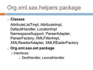 Org.xml.sax.helpers package
 Classes
AttributeListTmpl, AttributeImpl,
DefaultHandler, LocatorImpl
NamespaceSupport, ParserAdapter,
ParserFactory, XMLFilterImpl,
XMLReaderAdapter, XMLREaderFactory
 Org.xml.sax.ext package
 Interfaces
 DeclHandler, LexicalHandler
 