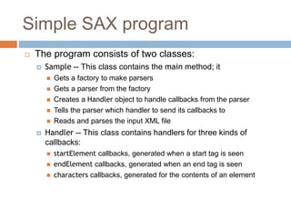 Simple SAX program
 The program consists of two classes:
 Sample -- This class contains the main method; it
 Gets a factory to make parsers
 Gets a parser from the factory
 Creates a Handler object to handle callbacks from the parser
 Tells the parser which handler to send its callbacks to
 Reads and parses the input XML file
 Handler -- This class contains handlers for three kinds of
callbacks:
 startElement callbacks, generated when a start tag is seen
 endElement callbacks, generated when an end tag is seen
 characters callbacks, generated for the contents of an element
 