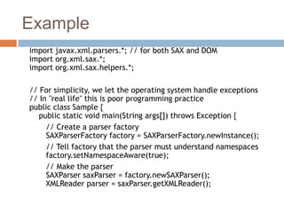 Example
import javax.xml.parsers.*; // for both SAX and DOM
import org.xml.sax.*;
import org.xml.sax.helpers.*;
// For simplicity, we let the operating system handle exceptions
// In "real life" this is poor programming practice
public class Sample {
public static void main(String args[]) throws Exception {
// Create a parser factory
SAXParserFactory factory = SAXParserFactory.newInstance();
// Tell factory that the parser must understand namespaces
factory.setNamespaceAware(true);
// Make the parser
SAXParser saxParser = factory.newSAXParser();
XMLReader parser = saxParser.getXMLReader();
 