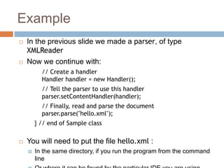 Example
 In the previous slide we made a parser, of type
XMLReader
 Now we continue with:
// Create a handler
Handler handler = new Handler();
// Tell the parser to use this handler
parser.setContentHandler(handler);
// Finally, read and parse the document
parser.parse("hello.xml");
} // end of Sample class
 You will need to put the file hello.xml :
 In the same directory, if you run the program from the command
line
 
