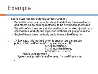 Example
 public class Handler extends DefaultHandler {
 DefaultHandler is an adapter class that defines these methods
and others as do-nothing methods, to be overridden as desired
 We will define three very similar methods to handle (1) start tags,
(2) contents, and (3) end tags--our methods will just print a line
 Each of these three methods could throw a SAXException
 // SAX calls this method when it encounters a start tag
public void startElement(String namespaceURI,
String localName,
String qualifiedName,
Attributes attributes)
throws SAXException {
System.out.println("startElement: " + qualifiedName);
}
 