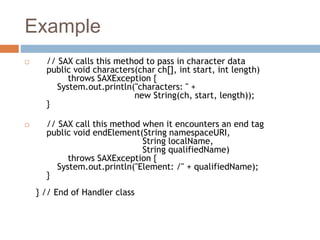 Example
 // SAX calls this method to pass in character data
public void characters(char ch[], int start, int length)
throws SAXException {
System.out.println("characters: " +
new String(ch, start, length));
}
 // SAX call this method when it encounters an end tag
public void endElement(String namespaceURI,
String localName,
String qualifiedName)
throws SAXException {
System.out.println("Element: /" + qualifiedName);
}
} // End of Handler class
 