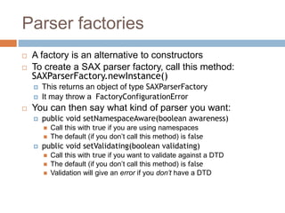 Parser factories
 A factory is an alternative to constructors
 To create a SAX parser factory, call this method:
SAXParserFactory.newInstance()
 This returns an object of type SAXParserFactory
 It may throw a FactoryConfigurationError
 You can then say what kind of parser you want:
 public void setNamespaceAware(boolean awareness)
 Call this with true if you are using namespaces
 The default (if you don’t call this method) is false
 public void setValidating(boolean validating)
 Call this with true if you want to validate against a DTD
 The default (if you don’t call this method) is false
 Validation will give an error if you don’t have a DTD
 