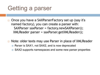 Getting a parser
 Once you have a SAXParserFactory set up (say it’s
named factory), you can create a parser with:
SAXParser saxParser = factory.newSAXParser();
XMLReader parser = saxParser.getXMLReader();
 Note: older texts may use Parser in place of XMLReader
 Parser is SAX1, not SAX2, and is now deprecated
 SAX2 supports namespaces and some new parser properties
 