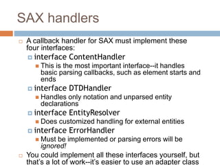 SAX handlers
 A callback handler for SAX must implement these
four interfaces:
 interface ContentHandler
 This is the most important interface--it handles
basic parsing callbacks, such as element starts and
ends
 interface DTDHandler
 Handles only notation and unparsed entity
declarations
 interface EntityResolver
 Does customized handling for external entities
 interface ErrorHandler
 Must be implemented or parsing errors will be
ignored!
 You could implement all these interfaces yourself, but
that’s a lot of work--it’s easier to use an adapter class
 