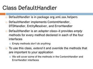 Class DefaultHandler
 DefaultHandler is in package org.xml.sax.helpers
 DefaultHandler implements ContentHandler,
DTDHandler, EntityResolver, and ErrorHandler
 DefaultHandler is an adapter class--it provides empty
methods for every method declared in each of the four
interfaces
 Empty methods don’t do anything
 To use this class, extend it and override the methods that
are important to your application
 We will cover some of the methods in the ContentHandler and
ErrorHandler interfaces
 