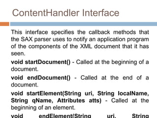 ContentHandler Interface
This interface specifies the callback methods that
the SAX parser uses to notify an application program
of the components of the XML document that it has
seen.
void startDocument() - Called at the beginning of a
document.
void endDocument() - Called at the end of a
document.
void startElement(String uri, String localName,
String qName, Attributes atts) - Called at the
beginning of an element.
 