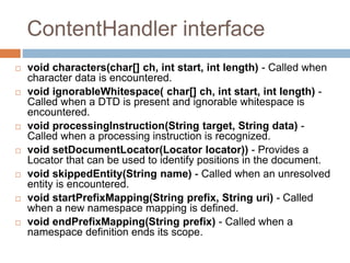 ContentHandler interface
 void characters(char[] ch, int start, int length) - Called when
character data is encountered.
 void ignorableWhitespace( char[] ch, int start, int length) -
Called when a DTD is present and ignorable whitespace is
encountered.
 void processingInstruction(String target, String data) -
Called when a processing instruction is recognized.
 void setDocumentLocator(Locator locator)) - Provides a
Locator that can be used to identify positions in the document.
 void skippedEntity(String name) - Called when an unresolved
entity is encountered.
 void startPrefixMapping(String prefix, String uri) - Called
when a new namespace mapping is defined.
 void endPrefixMapping(String prefix) - Called when a
namespace definition ends its scope.
 