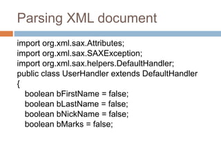 Parsing XML document
import org.xml.sax.Attributes;
import org.xml.sax.SAXException;
import org.xml.sax.helpers.DefaultHandler;
public class UserHandler extends DefaultHandler
{
boolean bFirstName = false;
boolean bLastName = false;
boolean bNickName = false;
boolean bMarks = false;
 