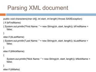 Parsing XML document
public void characters(char ch[], int start, int length) throws SAXException)
{ if (bFirstName)
{ System.out.println("First Name: " + new String(ch, start, length)); bFirstName =
false;
}
else if (bLastName)
{ System.out.println("Last Name: " + new String(ch, start, length)); bLastName =
false;
}
else if (bNickName)
{
System.out.println("Nick Name: " + new String(ch, start, length)); bNickName =
false;
}
else if (bMarks)
 