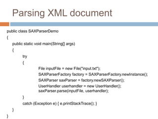 Parsing XML document
public class SAXParserDemo
{
public static void main(String[] args)
{
try
{
File inputFile = new File("input.txt");
SAXParserFactory factory = SAXParserFactory.newInstance();
SAXParser saxParser = factory.newSAXParser();
UserHandler userhandler = new UserHandler();
saxParser.parse(inputFile, userhandler);
}
catch (Exception e) { e.printStackTrace(); }
}
}
 