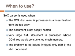 When to use?
SAX parser is used when:
 The XML document is processes in a linear fashion
from the top down
 The document is not deeply nested
 Very large XML document is processed whose
DOM tree would consume too much memory.
 The problem to be solved involves only part of the
XML document
 