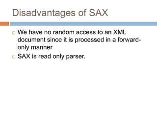 Disadvantages of SAX
 We have no random access to an XML
document since it is processed in a forward-
only manner
 SAX is read only parser.
 