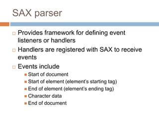 SAX parser
 Provides framework for defining event
listeners or handlers
 Handlers are registered with SAX to receive
events
 Events include
 Start of document
 Start of element (element’s starting tag)
 End of element (element’s ending tag)
 Character data
 End of document
 