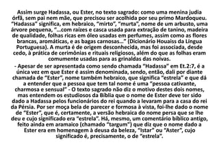 Assim surge Hadassa, ou Ester, no texto sagrado: como uma menina judia
órfã, sem pai nem mãe, que precisou ser acolhida por seu primo Mardoqueu.
“Hadassa” significa, em hebraico, “mirto”, “murta”, nome de um arbusto, uma
árvore pequena, “…com raízes e casca usada para extração de tanino, madeira
de qualidade, folhas ricas em óleo usadas em perfumes, assim como as flores
brancas, aromáticas, e as bagas carnosas…” (Dicionário Houaiss da Língua
Portuguesa). A murta é de origem desconhecida, mas foi associada, desde
cedo, à prática de cerimônias e rituais religiosos, além do que as folhas eram
comumente usadas para as grinaldas das noivas.
- Apesar de ser apresentada como sendo chamada “Hadassa” em Et.2:7, é a
única vez em que Ester é assim denominada, sendo, então, dali por diante
chamada de “Ester”, nome também hebraico, que significa “estrela” e que dá
a entender que a pessoa que tem tal nome é uma “pessoa cativante,
charmosa e sensual” - O texto sagrado não diz o motivo destes dois nomes,
mas entendem os estudiosos da Bíblia que o nome de Ester deve ter sido
dado a Hadassa pelos funcionários do rei quando a levaram para a casa do rei
da Pérsia. Por ser moça bela de parecer e formosa à vista, foi-lhe dado o nome
de “Ester”, que é, certamente, a versão hebraica do nome persa que se lhe
deu e cujo significado era “estrela”. Há, mesmo, um comentário bíblico antigo,
feito ainda em aramaico (chamado “targum”) que diz que o nome dado a
Ester era em homenagem à deusa da beleza, “Istar” ou “Aster”, cujo
significado é, precisamente, o de “estrela”.
 